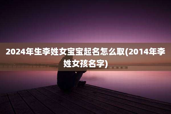 2024年生李姓女宝宝起名怎么取(2014年李姓女孩名字)