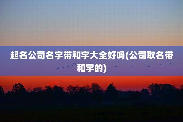 起名公司名字带和字大全好吗(公司取名带和字的)