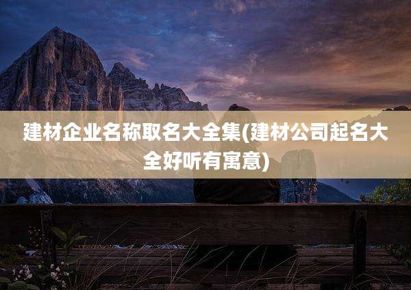 建材企业名称取名大全集(建材公司起名大全好听有寓意)