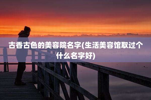 古香古色的美容院名字(生活美容馆取过个什么名字好)