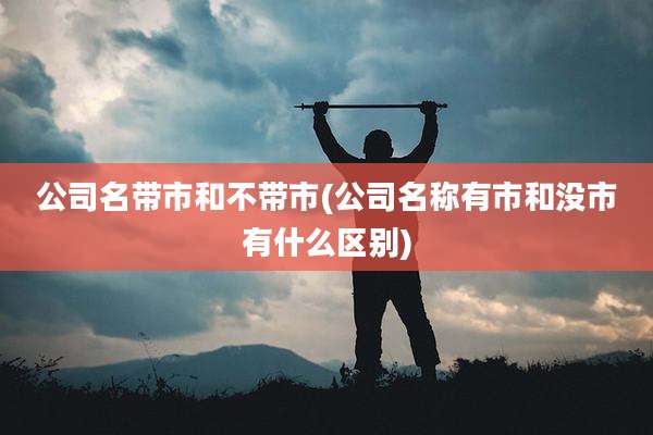 公司名带市和不带市(公司名称有市和没市有什么区别)