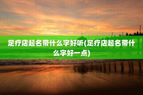 足疗店起名带什么字好听(足疗店起名带什么字好一点)