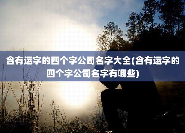 含有运字的四个字公司名字大全(含有运字的四个字公司名字有哪些)