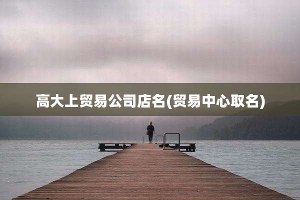 高大上贸易公司店名(贸易中心取名)