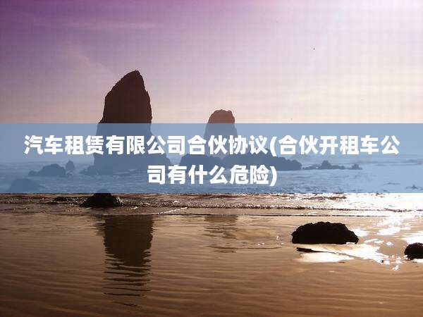 汽车租赁有限公司合伙协议(合伙开租车公司有什么危险)