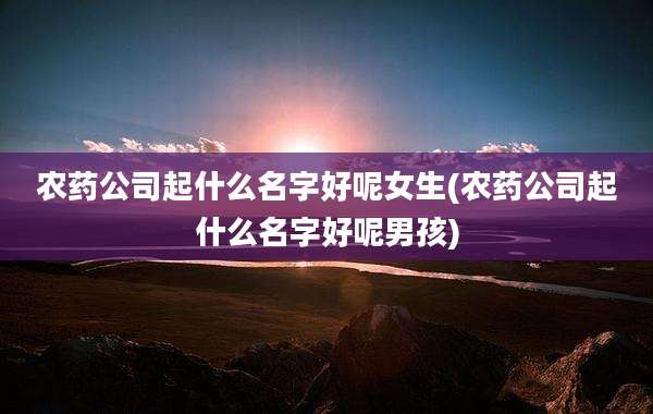 农药公司起什么名字好呢女生(农药公司起什么名字好呢男孩)