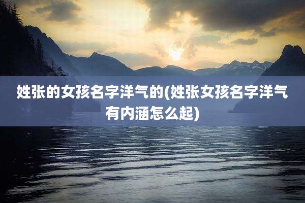 姓张的女孩名字洋气的(姓张女孩名字洋气有内涵怎么起)