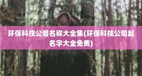 环保科技公司名称大全集(环保科技公司起名字大全免费)
