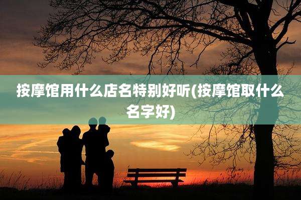 按摩馆用什么店名特别好听(按摩馆取什么名字好)