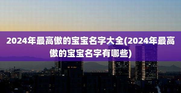 2024年最高傲的宝宝名字大全(2024年最高傲的宝宝名字有哪些)