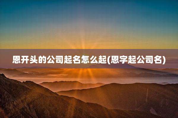 恩开头的公司起名怎么起(恩字起公司名)