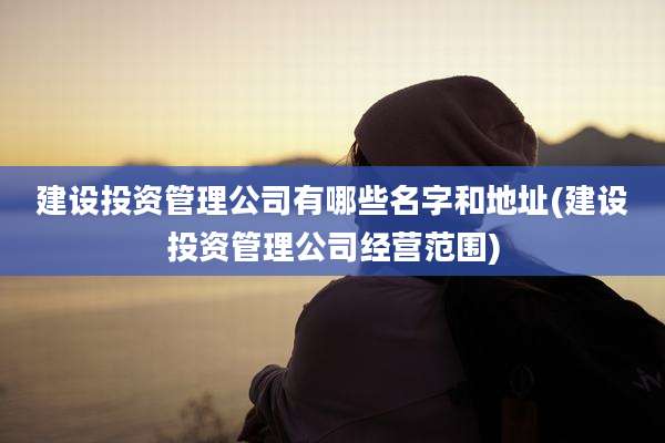 建设投资管理公司有哪些名字和地址(建设投资管理公司经营范围)