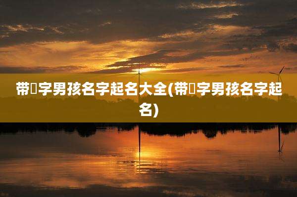 带祎字男孩名字起名大全(带祎字男孩名字起名)