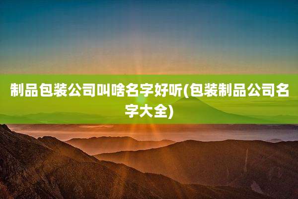 制品包装公司叫啥名字好听(包装制品公司名字大全)