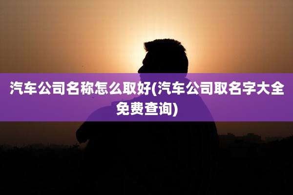 汽车公司名称怎么取好(汽车公司取名字大全免费查询)
