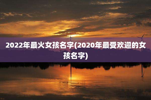 2022年最火女孩名字(2020年最受欢迎的女孩名字)