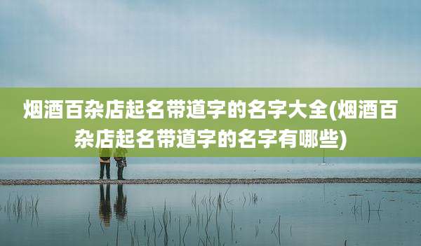 烟酒百杂店起名带道字的名字大全(烟酒百杂店起名带道字的名字有哪些)