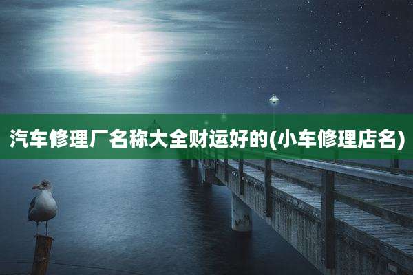 汽车修理厂名称大全财运好的(小车修理店名)