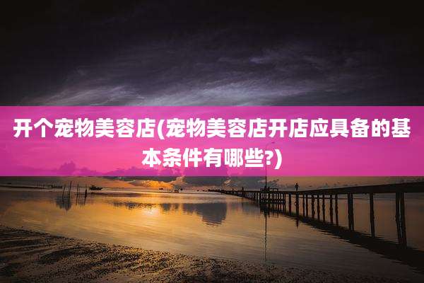 开个宠物美容店(宠物美容店开店应具备的基本条件有哪些?)