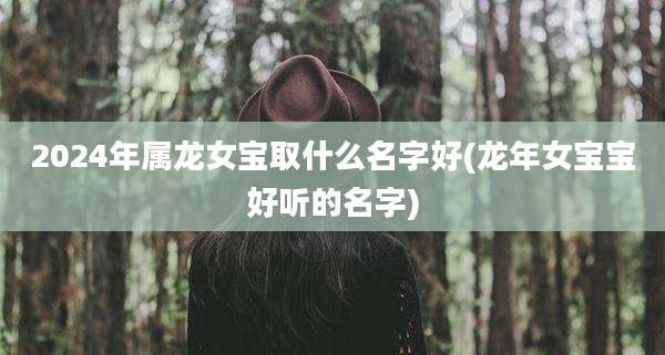 2024年属龙女宝取什么名字好(龙年女宝宝好听的名字)
