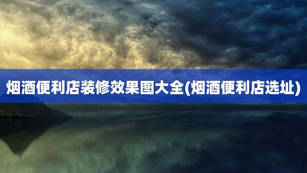 烟酒便利店装修效果图大全(烟酒便利店选址)