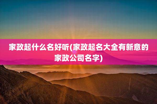 家政起什么名好听(家政起名大全有新意的家政公司名字)