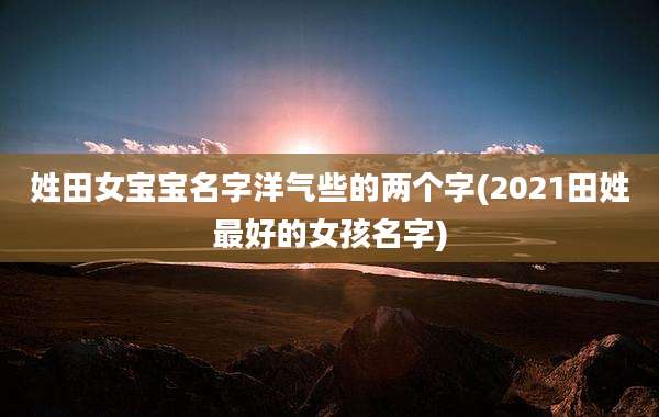 姓田女宝宝名字洋气些的两个字(2021田姓最好的女孩名字)