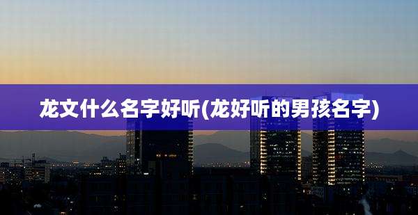 龙文什么名字好听(龙好听的男孩名字)