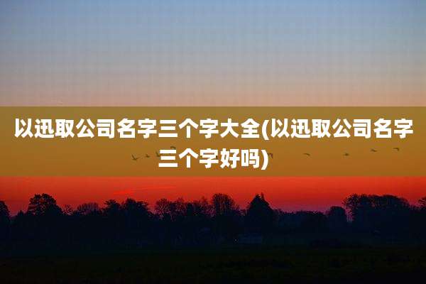以迅取公司名字三个字大全(以迅取公司名字三个字好吗)