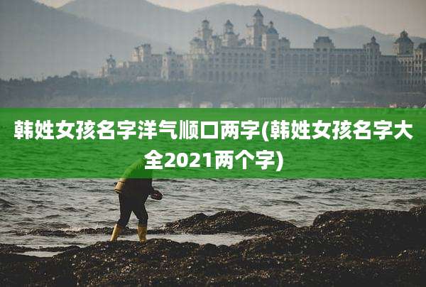 韩姓女孩名字洋气顺口两字(韩姓女孩名字大全2021两个字)