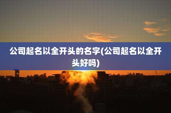 公司起名以全开头的名字(公司起名以全开头好吗)