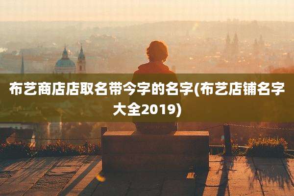 布艺商店店取名带今字的名字(布艺店铺名字大全2019)