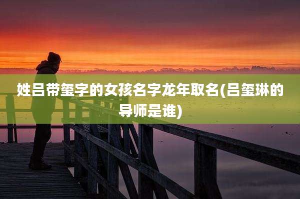 姓吕带玺字的女孩名字龙年取名(吕玺琳的导师是谁)