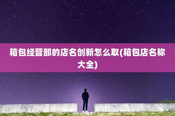 箱包经营部的店名创新怎么取(箱包店名称大全)