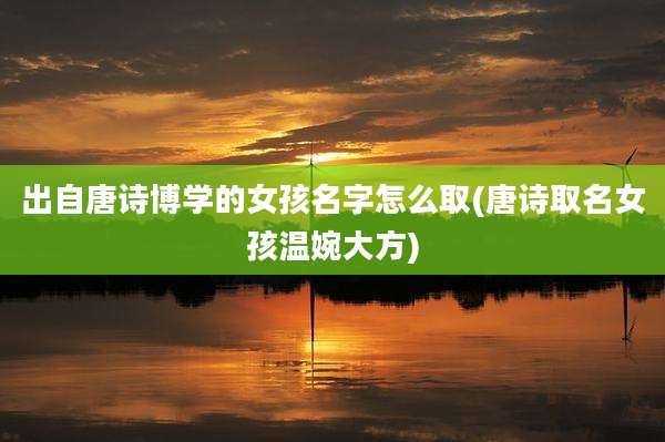 出自唐诗博学的女孩名字怎么取(唐诗取名女孩温婉大方)