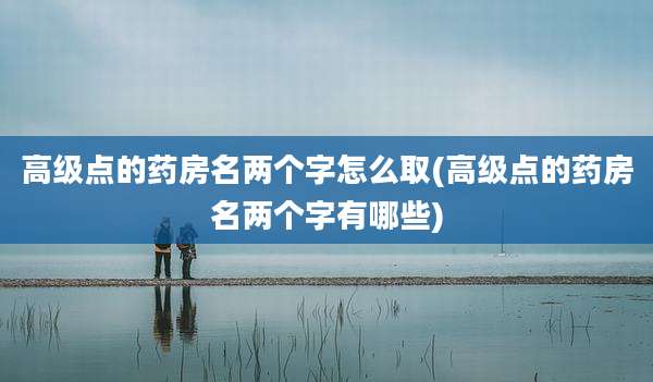 高级点的药房名两个字怎么取(高级点的药房名两个字有哪些)