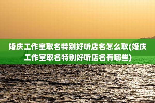 婚庆工作室取名特别好听店名怎么取(婚庆工作室取名特别好听店名有哪些)