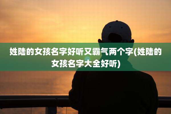 姓陆的女孩名字好听又霸气两个字(姓陆的女孩名字大全好听)