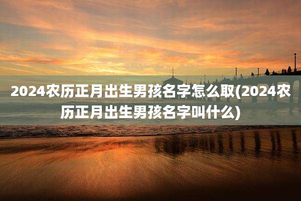 2024农历正月出生男孩名字怎么取(2024农历正月出生男孩名字叫什么)