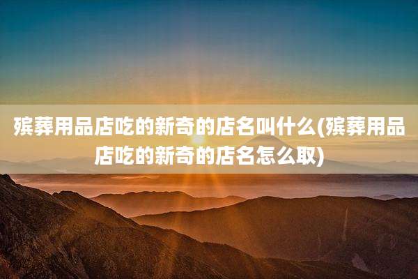 殡葬用品店吃的新奇的店名叫什么(殡葬用品店吃的新奇的店名怎么取)