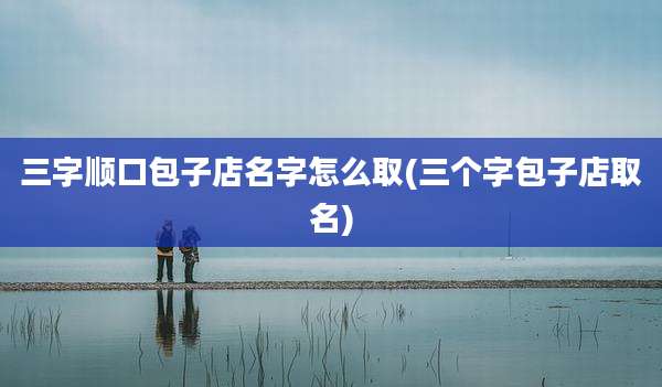 三字顺口包子店名字怎么取(三个字包子店取名)