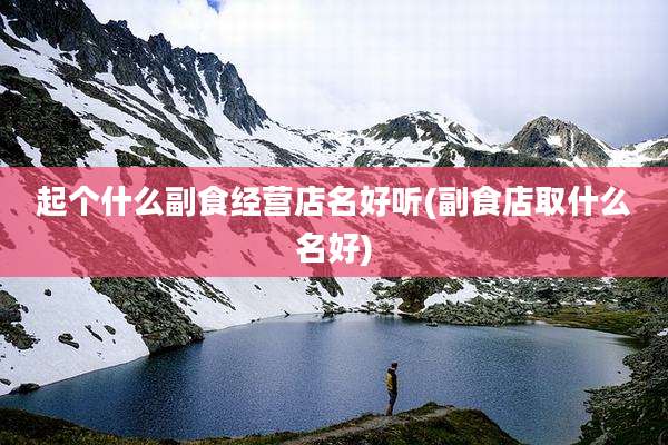 起个什么副食经营店名好听(副食店取什么名好)
