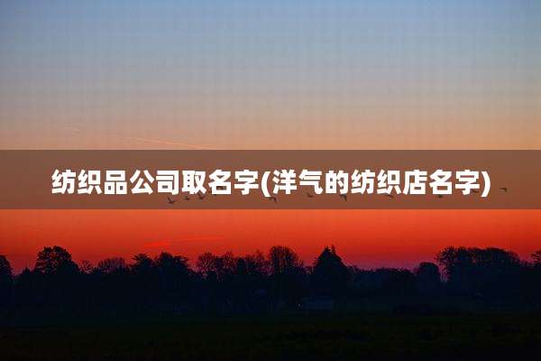 纺织品公司取名字(洋气的纺织店名字)