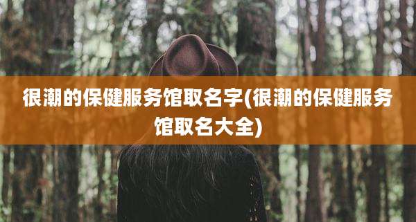 很潮的保健服务馆取名字(很潮的保健服务馆取名大全)