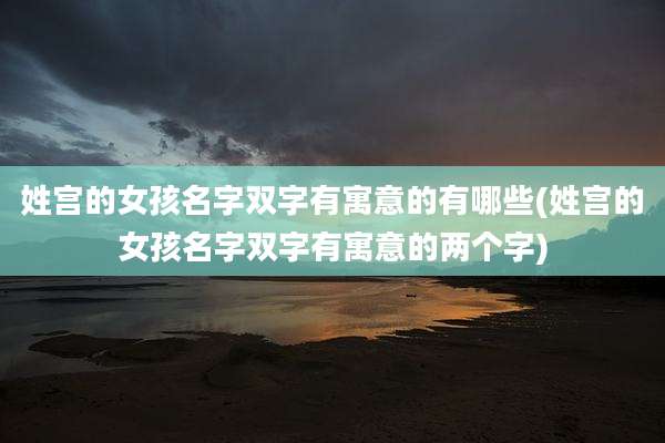 姓宫的女孩名字双字有寓意的有哪些(姓宫的女孩名字双字有寓意的两个字)
