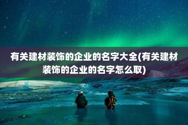 有关建材装饰的企业的名字大全(有关建材装饰的企业的名字怎么取)