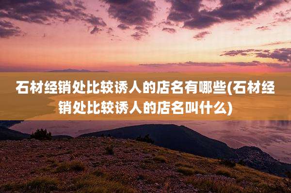 石材经销处比较诱人的店名有哪些(石材经销处比较诱人的店名叫什么)