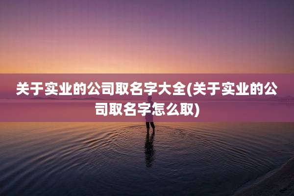 关于实业的公司取名字大全(关于实业的公司取名字怎么取)