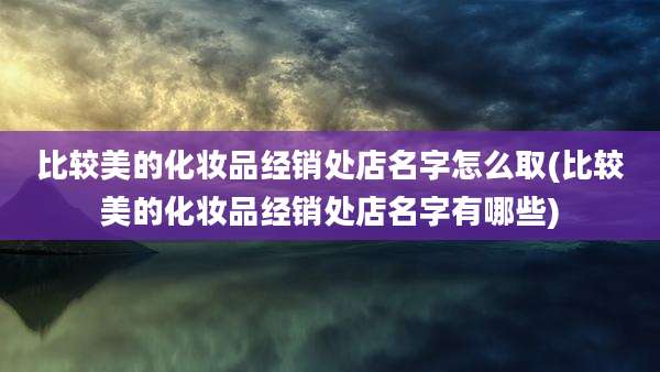 比较美的化妆品经销处店名字怎么取(比较美的化妆品经销处店名字有哪些)