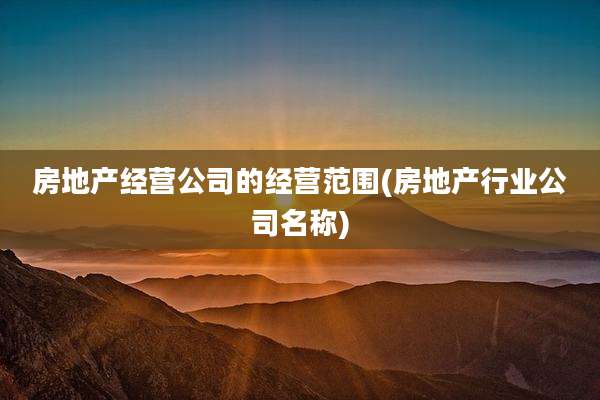 房地产经营公司的经营范围(房地产行业公司名称)